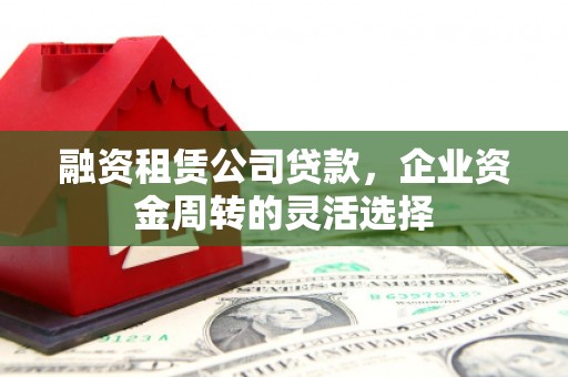 固始融资租赁公司贷款，企业资金周转的灵活选择